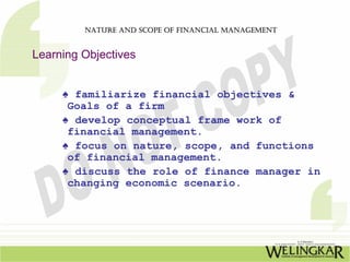 NATURE AND SCOPE OF FINANCIAL MANAGEMENT


Learning Objectives


     ♠ familiarize financial objectives &
      Goals of a firm
     ♠ develop conceptual frame work of
      financial management.
     ♠ focus on nature, scope, and functions
      of financial management.
     ♠ discuss the role of finance manager in
      changing economic scenario.
 