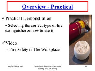 4/6/2022 11:06 AM Fire Safety & Emergency Evacuation
Training By N.L.Choubey
11
Overview - Practical
Practical Demonstration
- Selecting the correct type of fire
extinguisher & how to use it
Video
- Fire Safety in The Workplace
 