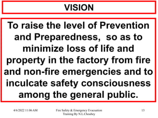 4/6/2022 11:06 AM Fire Safety & Emergency Evacuation
Training By N.L.Choubey
13
VISION
To raise the level of Prevention
and Preparedness, so as to
minimize loss of life and
property in the factory from fire
and non-fire emergencies and to
inculcate safety consciousness
among the general public.
 