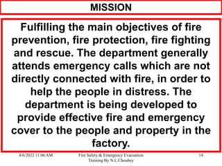 4/6/2022 11:06 AM Fire Safety & Emergency Evacuation
Training By N.L.Choubey
14
MISSION
Fulfilling the main objectives of fire
prevention, fire protection, fire fighting
and rescue. The department generally
attends emergency calls which are not
directly connected with fire, in order to
help the people in distress. The
department is being developed to
provide effective fire and emergency
cover to the people and property in the
factory.
 