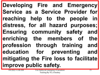 4/6/2022 11:06 AM Fire Safety & Emergency Evacuation
Training By N.L.Choubey
15
Developing Fire and Emergency
Service as a Service Provider for
reaching help to the people in
distress, for all hazard purposes;
Ensuring community safety and
enriching the members of the
profession through training and
education for preventing and
mitigating the Fire loss to facilitate
improve public safety.
 