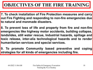 4/6/2022 11:06 AM Fire Safety & Emergency Evacuation
Training By N.L.Choubey
18
OBJECTIVES OF THE FIRE TRAINING
7. To check installation of Fire Protection measures and carry
out Fire Fighting and responding to non-fire emergencies due
to natural and manmade disasters.
8. To prevent loss of life and property from fire and non-fire
emergencies like highway motor accidents, building collapse,
landslides, still water rescue, Industrial hazards, spillage and
toxic release, inter-alia technological hazards and to render
humanitarian services and special services.
9. To promote Community based preventive and coping
strategies for all kinds of emergencies including fire.
 