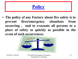 4/6/2022 11:06 AM Fire Safety & Emergency Evacuation
Training By N.L.Choubey
19
Policy
• The policy of any Factory about fire safety is to
prevent fires/emergency situations from
occurring , and to evacuate all persons to a
place of safety as quickly as possible in the
event of such occurrences.
 
