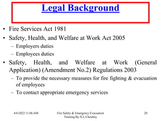 4/6/2022 11:06 AM Fire Safety & Emergency Evacuation
Training By N.L.Choubey
20
Legal Background
• Fire Services Act 1981
• Safety, Health, and Welfare at Work Act 2005
– Employers duties
– Employees duties
• Safety, Health, and Welfare at Work (General
Application) (Amendment No.2) Regulations 2003
– To provide the necessary measures for fire fighting & evacuation
of employees
– To contact appropriate emergency services
 
