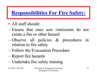 4/6/2022 11:06 AM Fire Safety & Emergency Evacuation
Training By N.L.Choubey
22
Responsibilities For Fire Safety:
• All staff should:
– Ensure that ones acts /omissions do not
create a fire or other hazard
– Observe all policies & procedures in
relation to fire safety
– Follow the Evacuation Procedure
– Report fire hazards
– Undertake fire safety training
 