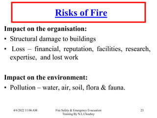 4/6/2022 11:06 AM Fire Safety & Emergency Evacuation
Training By N.L.Choubey
23
Risks of Fire
Impact on the organisation:
• Structural damage to buildings
• Loss – financial, reputation, facilities, research,
expertise, and lost work
Impact on the environment:
• Pollution – water, air, soil, flora & fauna.
 
