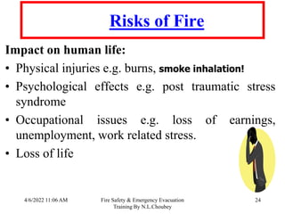 4/6/2022 11:06 AM Fire Safety & Emergency Evacuation
Training By N.L.Choubey
24
Risks of Fire
Impact on human life:
• Physical injuries e.g. burns, smoke inhalation!
• Psychological effects e.g. post traumatic stress
syndrome
• Occupational issues e.g. loss of earnings,
unemployment, work related stress.
• Loss of life
 