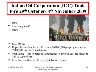 4/6/2022 11:06 AM Fire Safety & Emergency Evacuation
Training By N.L.Choubey
28
Indian Oil Corporation (IOC) Tank
Fire 29th October- 4th November 2009
? Time?
? How many died?
? Why?
 Total 90 Hrs
 12 people lost their lives, 150 injured,$65000,000 property damage &
65000,000 ltrs petroleum burned.
 Root Cause – leak in pipeline is suspected to have caused the blaze &
lack of supervision .
 Very Poor standards of fire safety & housekeeping
 