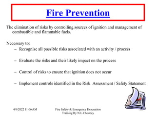 4/6/2022 11:06 AM Fire Safety & Emergency Evacuation
Training By N.L.Choubey
30
Fire Prevention
The elimination of risks by controlling sources of ignition and management of
combustible and flammable fuels.
Necessary to:
– Recognise all possible risks associated with an activity / process
– Evaluate the risks and their likely impact on the process
– Control of risks to ensure that ignition does not occur
– Implement controls identified in the Risk Assessment / Safety Statement
 