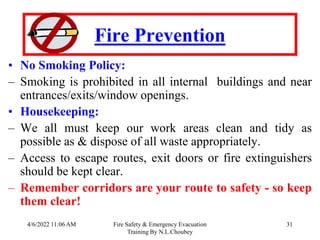 4/6/2022 11:06 AM Fire Safety & Emergency Evacuation
Training By N.L.Choubey
31
Fire Prevention
• No Smoking Policy:
– Smoking is prohibited in all internal buildings and near
entrances/exits/window openings.
• Housekeeping:
– We all must keep our work areas clean and tidy as
possible as & dispose of all waste appropriately.
– Access to escape routes, exit doors or fire extinguishers
should be kept clear.
– Remember corridors are your route to safety - so keep
them clear!
 