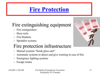 4/6/2022 11:06 AM Fire Safety & Emergency Evacuation
Training By N.L.Choubey
37
Fire Protection
Fire extinguishing equipment
– Fire extinguishers
– Hose reels
– Fire blankets
– Sprinkler systems
Fire protection infrastructure
– Manual systems “break glass unit”
– Automatic systems to detect and give warning in case of fire
– Emergency lighting systems
– Escape routes
 
