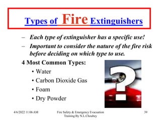 4/6/2022 11:06 AM Fire Safety & Emergency Evacuation
Training By N.L.Choubey
39
Types of FireExtinguishers
– Each type of extinguisher has a specific use!
– Important to consider the nature of the fire risk
before deciding on which type to use.
4 Most Common Types:
• Water
• Carbon Dioxide Gas
• Foam
• Dry Powder
 