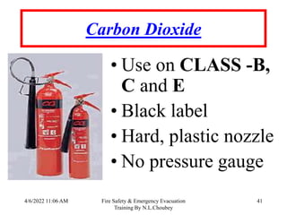 4/6/2022 11:06 AM Fire Safety & Emergency Evacuation
Training By N.L.Choubey
41
Carbon Dioxide
• Use on CLASS -B,
C and E
• Black label
• Hard, plastic nozzle
• No pressure gauge
 