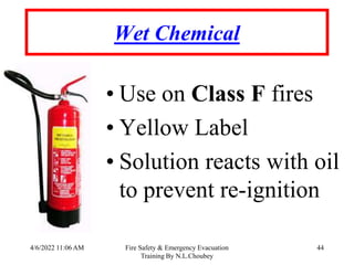 4/6/2022 11:06 AM Fire Safety & Emergency Evacuation
Training By N.L.Choubey
44
Wet Chemical
• Use on Class F fires
• Yellow Label
• Solution reacts with oil
to prevent re-ignition
 