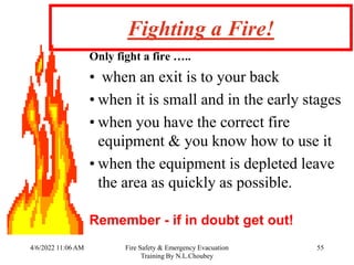 4/6/2022 11:06 AM Fire Safety & Emergency Evacuation
Training By N.L.Choubey
55
Fighting a Fire!
Only fight a fire …..
• when an exit is to your back
• when it is small and in the early stages
• when you have the correct fire
equipment & you know how to use it
• when the equipment is depleted leave
the area as quickly as possible.
Remember - if in doubt get out!
 
