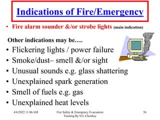 4/6/2022 11:06 AM Fire Safety & Emergency Evacuation
Training By N.L.Choubey
56
Indications of Fire/Emergency
• Fire alarm sounder &/or strobe lights (main indication)
Other indications may be….
• Flickering lights / power failure
• Smoke/dust– smell &/or sight
• Unusual sounds e.g. glass shattering
• Unexplained spark generation
• Smell of fuels e.g. gas
• Unexplained heat levels
 