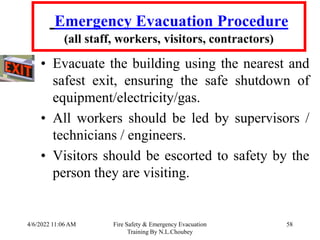 4/6/2022 11:06 AM Fire Safety & Emergency Evacuation
Training By N.L.Choubey
58
Emergency Evacuation Procedure
(all staff, workers, visitors, contractors)
• Evacuate the building using the nearest and
safest exit, ensuring the safe shutdown of
equipment/electricity/gas.
• All workers should be led by supervisors /
technicians / engineers.
• Visitors should be escorted to safety by the
person they are visiting.
 