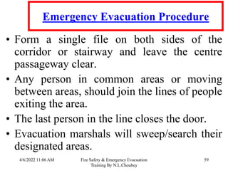 4/6/2022 11:06 AM Fire Safety & Emergency Evacuation
Training By N.L.Choubey
59
Emergency Evacuation Procedure
• Form a single file on both sides of the
corridor or stairway and leave the centre
passageway clear.
• Any person in common areas or moving
between areas, should join the lines of people
exiting the area.
• The last person in the line closes the door.
• Evacuation marshals will sweep/search their
designated areas.
 