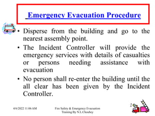 4/6/2022 11:06 AM Fire Safety & Emergency Evacuation
Training By N.L.Choubey
60
Emergency Evacuation Procedure
• Disperse from the building and go to the
nearest assembly point.
• The Incident Controller will provide the
emergency services with details of casualties
or persons needing assistance with
evacuation
• No person shall re-enter the building until the
all clear has been given by the Incident
Controller.
 