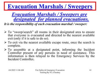 4/6/2022 11:06 AM Fire Safety & Emergency Evacuation
Training By N.L.Choubey
61
Evacuation Marshals / Sweepers
Evacuation Marshals / Sweepers are
designated for planned evacuations.
It is the responsibility of each evacuation marshal / sweeper:
 To “sweep/search” all rooms in their designated area to ensure
that everyone is evacuated and directed to the nearest available
exit (only if it is safe to do so).
 To exit via the nearest available escape route, once the search is
complete.
 To assemble at a designated point, informing the Incident
Controller present of any persons in need of assistance. This
information is then relayed to the Emergency Services by the
Incident Controller.
 