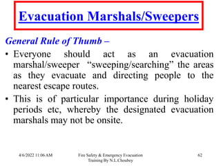 4/6/2022 11:06 AM Fire Safety & Emergency Evacuation
Training By N.L.Choubey
62
Evacuation Marshals/Sweepers
General Rule of Thumb –
• Everyone should act as an evacuation
marshal/sweeper “sweeping/searching” the areas
as they evacuate and directing people to the
nearest escape routes.
• This is of particular importance during holiday
periods etc, whereby the designated evacuation
marshals may not be onsite.
 