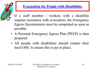4/6/2022 11:06 AM Fire Safety & Emergency Evacuation
Training By N.L.Choubey
63
Evacuation for People with Disabilities
• If a staff member / workers with a disability
requires assistance with evacuation, the Emergency
Egress Questionnaire must be completed as soon as
possible.
• A Personal Emergency Egress Plan (PEEP) is then
prepared.
• All people with disabilities should contact their
local OHC to ensure this is put in place.
 