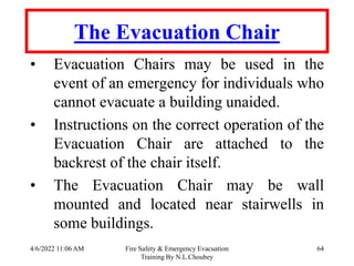 4/6/2022 11:06 AM Fire Safety & Emergency Evacuation
Training By N.L.Choubey
64
The Evacuation Chair
• Evacuation Chairs may be used in the
event of an emergency for individuals who
cannot evacuate a building unaided.
• Instructions on the correct operation of the
Evacuation Chair are attached to the
backrest of the chair itself.
• The Evacuation Chair may be wall
mounted and located near stairwells in
some buildings.
 