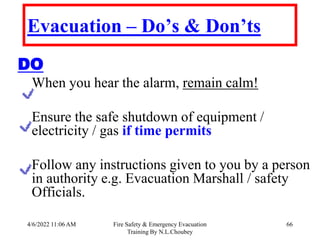 4/6/2022 11:06 AM Fire Safety & Emergency Evacuation
Training By N.L.Choubey
66
Evacuation – Do’s & Don’ts
DO
When you hear the alarm, remain calm!
Ensure the safe shutdown of equipment /
electricity / gas if time permits
Follow any instructions given to you by a person
in authority e.g. Evacuation Marshall / safety
Officials.
 
