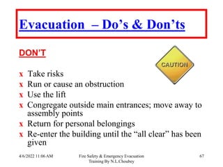 4/6/2022 11:06 AM Fire Safety & Emergency Evacuation
Training By N.L.Choubey
67
Evacuation – Do’s & Don’ts
DON’T
х Take risks
х Run or cause an obstruction
х Use the lift
х Congregate outside main entrances; move away to
assembly points
х Return for personal belongings
х Re-enter the building until the “all clear” has been
given
 