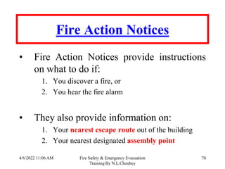 4/6/2022 11:06 AM Fire Safety & Emergency Evacuation
Training By N.L.Choubey
70
Fire Action Notices
• Fire Action Notices provide instructions
on what to do if:
1. You discover a fire, or
2. You hear the fire alarm
• They also provide information on:
1. Your nearest escape route out of the building
2. Your nearest designated assembly point
 