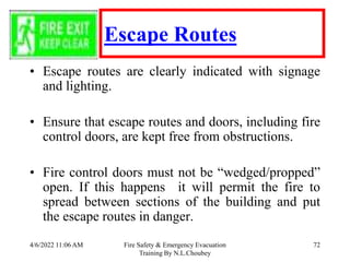 4/6/2022 11:06 AM Fire Safety & Emergency Evacuation
Training By N.L.Choubey
72
Escape Routes
• Escape routes are clearly indicated with signage
and lighting.
• Ensure that escape routes and doors, including fire
control doors, are kept free from obstructions.
• Fire control doors must not be “wedged/propped”
open. If this happens it will permit the fire to
spread between sections of the building and put
the escape routes in danger.
 