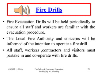 4/6/2022 11:06 AM Fire Safety & Emergency Evacuation
Training By N.L.Choubey
73
Fire Drills
• Fire Evacuation Drills will be held periodically to
ensure all staff and workers are familiar with the
evacuation procedure.
• The Local Fire Authority and concerns will be
informed of the intention to operate a fire drill.
• All staff, workers ,contractors and visitors must
partake in and co-operate with fire drills.
 
