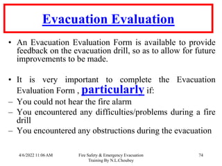 4/6/2022 11:06 AM Fire Safety & Emergency Evacuation
Training By N.L.Choubey
74
Evacuation Evaluation
• An Evacuation Evaluation Form is available to provide
feedback on the evacuation drill, so as to allow for future
improvements to be made.
• It is very important to complete the Evacuation
Evaluation Form , particularly if:
– You could not hear the fire alarm
– You encountered any difficulties/problems during a fire
drill
– You encountered any obstructions during the evacuation
 
