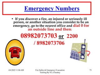 4/6/2022 11:06 AM Fire Safety & Emergency Evacuation
Training By N.L.Choubey
75
Emergency Numbers
• If you discover a fire, an injured or seriously ill
person, or another situation you consider to be an
emergency, go to the nearest office and dial 0 for
an outside line and then:
08982073703 or 2200
/ 8982073706
 