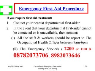 4/6/2022 11:06 AM Fire Safety & Emergency Evacuation
Training By N.L.Choubey
76
Emergency First Aid Procedure
If you require first aid treatment:
1. Contact your nearest departmental first-aider
2. In the event that your departmental first-aider cannot
be contacted or is unavailable, then contact:
(i) All the staff & workers should be report to The
Occupational Health Officer between 9am-6pm
(ii) The Emergency Services ( 2200 or 1100 &
08782073706 , 8982073646
 