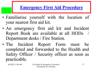 4/6/2022 11:06 AM Fire Safety & Emergency Evacuation
Training By N.L.Choubey
77
Emergency First Aid Procedure
• Familiarise yourself with the location of
your nearest first aid kit.
• An emergency first aid kit and Incident
Report Book are available at all HODs /
Department desks / Fire Station.
• The Incident Report Form must be
completed and forwarded to the Health and
Safety Officer / Security officer as soon as
practicable.
 