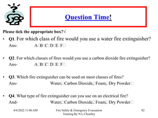 4/6/2022 11:06 AM Fire Safety & Emergency Evacuation
Training By N.L.Choubey
82
Question Time!
Please tick the appropriate box?√
• Q1. For which class of fire would you use a water fire extinguisher?
Ans- A⁭
B⁭
C⁭
D⁭
E⁭
F⁭
• Q2. For which classes of fires would you use a carbon dioxide fire extinguisher?
Ans- A⁭
B⁭
C⁭
D⁭
E⁭
F⁭
• Q3. Which fire extinguisher can be used on most classes of fires?
Ans- Water⁭
, Carbon Dioxide⁭
, Foam⁭
, Dry Powder⁭
• Q4. What type of fire extinguisher can you use on an electrical fire?
And- Water⁭
, Carbon Dioxide⁭
, Foam⁭
, Dry Powder⁭
 