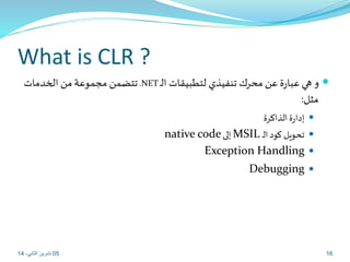 What is CLR ? 
تتضمن مجموعة من الخدمات .NET و هي عبارة عن محرك تنفيذي لتطبيقات الـ  
مثل: 
إدارة الذاكرة  
native code إلى MSIL تحويل كود الـ  
Exception Handling  
Debugging  
05 16 تشرين الثاني، 14 
 