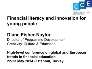 Financial literacy and innovation for
young people
Diane Fisher-Naylor
Director of Programme Development
Creativity, Culture & Education
High-level conference on global and European
trends in financial education
22-23 May 2014 - Istanbul, Turkey
 