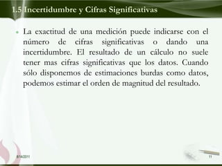 1.5 Incertidumbre y Cifras Significativas

     La exactitud de una medición puede indicarse con el
     número de cifras significativas o dando una
     incertidumbre. El resultado de un cálculo no suele
     tener mas cifras significativas que los datos. Cuando
     sólo disponemos de estimaciones burdas como datos,
     podemos estimar el orden de magnitud del resultado.




 8/14/2011                                                   11
 