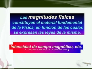 Las magnitudes físicas
       constituyen el material fundamental
       de la Física, en función de las cuales
        se expresan las leyes de la misma.



            longitud, tiempo
              masa, fuerza
              resistividad,
               velocidad,
         Intensidad de campo eléctrico,
     Intensidad de campo magnético, etc.
              temperatura,
               densidad,
8/14/2011                                       12
 