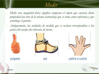 Medir
   Medir una magnitud física significa comparar el objeto que encarna dicha
    propiedad con otro de la misma naturaleza que se toma como referencia y que
    constituye el patrón.
   Antiguamente, las unidades de medida que se usaban correspondían a las
    partes del cuerpo del soberano de turno.




    pulgada                      pie                    palma o cuarto


8/14/2011                                                                     15
 