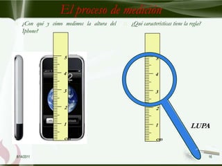 El proceso de medición
   ¿Con qué y cómo medimos la altura del      ¿Qué características tiene la regla?
    Iphone?



                    5                                       5

                    4                                       4


                    3                                       3


                    2                                       2


                    1                                       1                 LUPA
                    cm                                      cm


8/14/2011                                                                              16
 