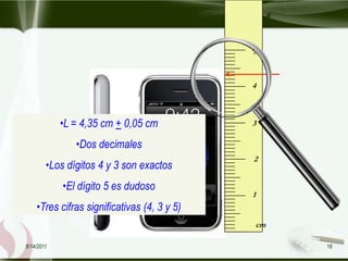 6



                                             5



                                             4



            •L = 4,35 cm + 0,05 cm           3

               •Dos decimales
                                             2
        •Los dígitos 4 y 3 son exactos
            •El dígito 5 es dudoso
                                             1
    •Tres cifras significativas (4, 3 y 5)
                                             cm

8/14/2011                                             18
 