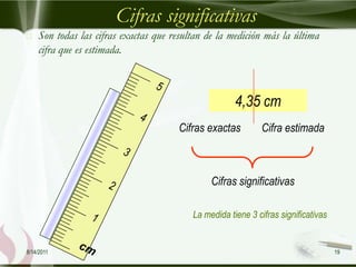 Cifras significativas
   Son todas las cifras exactas que resultan de la medición más la última
    cifra que es estimada.



                                                      4,35 cm
                                       Cifras exactas        Cifra estimada



                                               Cifras significativas

                                          La medida tiene 3 cifras significativas


8/14/2011                                                                           19
 