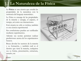 1.1 La Naturaleza de la Física
La Física es una ciencia que estudia las
propiedades de la naturaleza con la
asistencia del lenguaje matemático.
La Física se encarga de las propiedades
de la materia y energía, el espacio, el
tiempo, así como sus interacciones.
Está ciencia no sólo es teórica; también
es una ciencia experimental.
Sus conclusiones pueden ser verificadas
mediante experimentos.
Además sus teorías permiten realizar
predicciones acerca de los experimentos
futuros.
Busca develar los secretos de la materia
y su formación, y también cuál es el
destino que tiene la materia, cualquiera
sea su forma, presentación, estructura,
tamaño, etc
8/14/2011                                  2
 