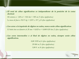    El total de cifras significativas es independiente de la posición de la coma
    decimal.
    Mi estatura es 1,80 m = 18,0 dm = 180 cm (3 cifras significativas)
    La masa de Juan es 50,51 kg = 5,051 x 10-3 g (4 cifras significativas)


   Los ceros a la izquierda de dígitos no nulos, nunca serán cifras significativas.
    El botón tiene un diámetro de 28 mm = 0,028 m = 0,000 028 km (2 cifras significativas)


   Los ceros intermedios o al final de dígitos no nulos, siempre serán cifras
    significativas.
                                       0,00 1050 m( 4 cifras significativas)
                                           20 066 m (5 cifras significativas)
                                           5,00 0 m (4 cifras significativas)



8/14/2011                                                                                    20
 