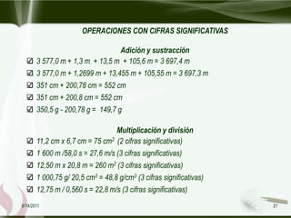 OPERACIONES CON CIFRAS SIGNIFICATIVAS

                                   Adición y sustracción
       3 577,0 m + 1,3 m + 13,5 m + 105,6 m = 3 697,4 m
       3 577,0 m + 1,2699 m + 13,455 m + 105,55 m = 3 697,3 m
       351 cm + 200,78 cm = 552 cm
       351 cm + 200,8 cm = 552 cm
       350,5 g - 200,78 g = 149,7 g

                                  Multiplicación y división
       11,2 cm x 6,7 cm = 75 cm2 (2 cifras significativas)
       1 600 m /58,0 s = 27,6 m/s (3 cifras significativas)
       12,50 m x 20,8 m = 260 m2 (3 cifras significativas)
       1 000,75 g/ 20,5 cm3 = 48,8 g/cm3 (3 cifras significativas)
       12,75 m / 0,560 s = 22,8 m/s (3 cifras significativas)
8/14/2011                                                            21
 