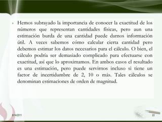 Hemos subrayado la importancia de conocer la exactitud de los
    números que representan cantidades físicas, pero aun una
    estimación burda de una cantidad puede darnos información
    útil. A veces sabemos cómo calcular cierta cantidad pero
    debemos estimar los datos necesarios para el cálculo. O bien, el
    cálculo podría ser demasiado complicado para efectuarse con
    exactitud, así que lo aproximamos. En ambos casos el resultado
    es una estimación, pero puede servirnos incluso si tiene un
    factor de incertidumbre de 2, 10 o más. Tales cálculos se
    denominan estimaciones de orden de magnitud.




8/14/2011                                                          22
 