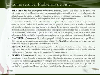 1.2 Cómo resolver Problemas de Física
      IDENTIFICAR los conceptos relevantes: Primero, decida qué ideas de la física son
      relevantes para el problema. Aunque este paso no implica hacer cálculos, a veces es la parte más
      difícil. Nunca lo omita; si desde el principio se escoge el enfoque equivocado, el problema se
      dificultará innecesariamente, e incluso podría llevar a una respuesta errónea.
      A estas altura también se debe identificar la incógnita del problema: la cantidad cuyo valor se
      desea encontrar. Podría ser la rapidez con que un proyectil choca contra el suelo, la intensidad
      del sonido producido por una sirena o la fuerza de un campo magnético generado por un
      electroimán. (En ocasiones, la meta será hallar una expresión matemática para la incógnita, no un
      valor numérico. Otras veces, el problema tendrá más de una incógnita). Esta variable es la meta
      del proceso de la resolución de problemas; asegúrese de no perderla de vista durante los cálculos.
      PLANTEAR el problema: Si resulta apropiado, dibuje la situación descrita en el problema.
      Con base en los conceptos que escogió en el paso de Identificar, seleccione las ecuaciones que
      usará para resolver el problema y decida cómo la usará.
      EJECUTAR la solución: En este paso, se “hacen las cuentas”. Antes de meterse a los cálculos,
      haga una lista de las cantidades conocidas y desconocidas, e indique cuál o cuales son las
      variables meta. Después, despeje las incógnitas de las ecuaciones.
      EVALUAR la respuesta: La meta de la resolución de problemas en Física no es sólo obtener
      un número o una fórmula; es entender mejor. Ello implica examinar la respuesta para ver qué
      nos dice. En particular, pregúntese: “¿Es lógica esta respuesta?” Si la incógnita era el radio de la
      Tierra y la respuesta es 6,38 cm (¡o un número negativo!), hubo algún error en el proceso de
      resolución de problemas. Revise su trabajo y modifique la solución según sea necesario.

 8/14/2011                                                                                               4
 